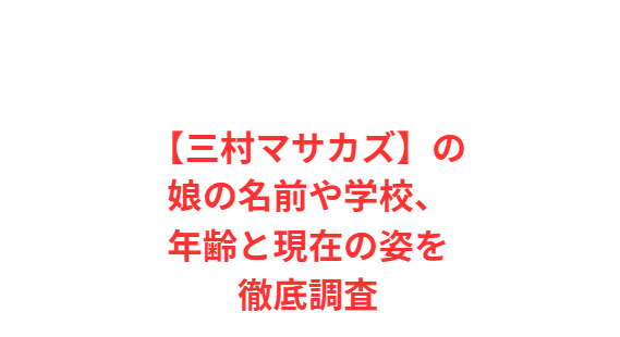 【三村マサカズ】の娘の名前や学校、年齢と現在の姿を徹底調査