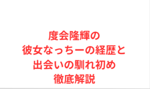 度会隆輝の彼女なっちーの経歴と出会いの馴れ初め徹底解説