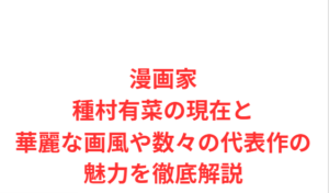 漫画家種村有菜の現在と華麗な画風や数々の代表作の魅力を徹底解説