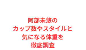 阿部未悠のカップ数やスタイルと気になる体重を徹底調査