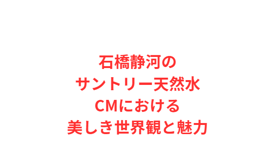 石橋静河のサントリー天然水CMにおける美しき世界観と魅力