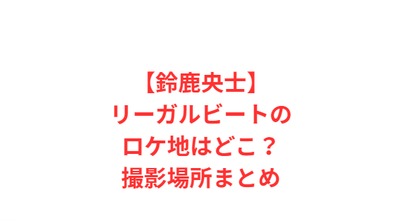 【鈴鹿央士】リーガルビートのロケ地はどこ？撮影場所まとめ