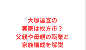 大塚達宣の実家は枚方市？父親や母親の職業と家族構成を解説