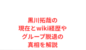 黒川拓哉の現在とwiki経歴やグループ脱退の真相を解説