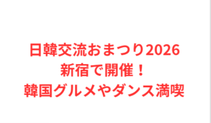 日韓交流おまつり2026新宿で開催!韓国グルメやダンス満喫