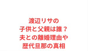 渡辺リサの子供と父親は誰？夫との離婚理由や歴代旦那の真相