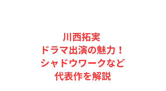 川西拓実 ドラマ出演の魅力！シャドウワークなど代表作を解説