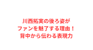 川西拓実の後ろ姿がファンを魅了する理由!背中から伝わる表現力