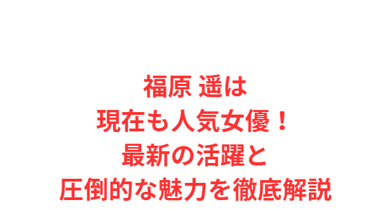 福原 遥は現在も人気女優！最新の活躍と圧倒的な魅力を徹底解説
