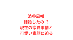 渋谷凪咲 結婚したの ?現在の恋愛事情と可愛い素顔に迫る
