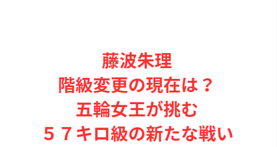 藤波朱理階級変更の現在は？五輪女王が挑む５７キロ級の新たな戦い