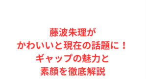 藤波朱理がかわいいと現在の話題に!ギャップの魅力と素顔を徹底解説
